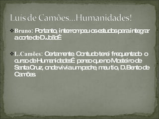 Bruno:  Portanto, interrompeu os estudos para integrar a corte de D.João… L.Camões:  Certamente. Contudo terei frequentado  o curso de Humanidades…penso que no Mosteiro de Santa Cruz, onde vivia um padre, meu tio, D.Bento de Camões.  