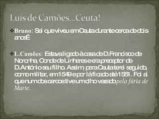 Bruno:  Sei que viveu em Ceuta durante cerca de dois anos… L.Camões:  Estava ligado à casa de D.Francisco de Noronha, Conde de Linhares e era preceptor de D.António seu filho. Assim, para Ceuta terei seguido, como militar, em 1549 e por lá ficado até 1551. Foi aí que num dos cercos tive um olho vazado  pela fúria de Marte.  