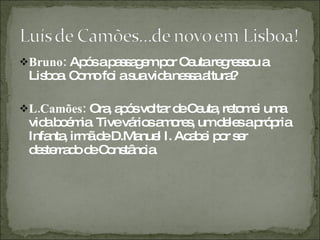 Bruno:  Após a passagem por Ceuta regressou a Lisboa. Como foi a sua vida nessa altura? L.Camões:  Ora, após voltar de Ceuta, retomei uma vida boémia. Tive vários amores, um deles a própria Infanta, irmã de D.Manuel I. Acabei por ser desterrado de Constância.  