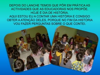 DEPOIS DO LANCHE TEMOS QUE PÔR EM PRÁTICA AS ACTIVIDADES QUE AS EDUCADORAS NOS PROPÕE.HOJE É DIA DE HISTÓRIA.AQUI ESTOU EU A CONTAR UMA HISTÓRIA E CONSIGO OBTER A ATENÇÃO DELES, PORQUE NO FIM DA HISTÓRIA VOU FAZER PERGUNTAS SOBRE O QUE CONTEI.