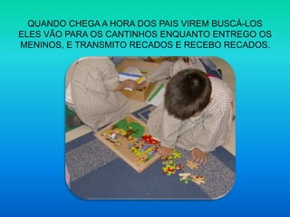 QUANDO CHEGA A HORA DOS PAIS VIREM BUSCÁ-LOS ELES VÃO PARA OS CANTINHOS ENQUANTO ENTREGO OS MENINOS, E TRANSMITO RECADOS E RECEBO RECADOS.