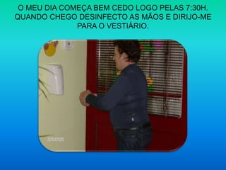 O MEU DIA COMEÇA BEM CEDO LOGO PELAS 7:30H.QUANDO CHEGO DESINFECTO AS MÃOS E DIRIJO-ME PARA O VESTIÁRIO.
