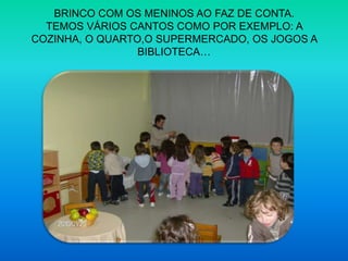 BRINCO COM OS MENINOS AO FAZ DE CONTA.TEMOS VÁRIOS CANTOS COMO POR EXEMPLO: A COZINHA, O QUARTO,O SUPERMERCADO, OS JOGOS A BIBLIOTECA… 