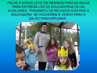 PELAS 9 HORAS LEVO OS MENINOS PARA AS SALAS PARA ENTREGÁ-LOS ÁS EDUCADORAS OU ÁS AUXILIARES. TRANSMITO OS RECADOS DOS PAIS À EDUCADORA  SE HOUVEREM E VENHO PARA O SALÃO PARA ARRUMAR .