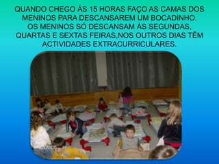 QUANDO CHEGO ÁS 15 HORAS FAÇO AS CAMAS DOS MENINOS PARA DESCANSAREM UM BOCADINHO.OS MENINOS SÓ DESCANSAM ÁS SEGUNDAS, QUARTAS E SEXTAS FEIRAS,NOS OUTROS DIAS TÊM ACTIVIDADES EXTRACURRICULARES.
