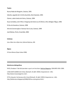 Teatro
Nunca Nada de Ninguém, Cotovia, 1991
Ubardo, seguido de A minha Austrália, Dom Quixote, 1993
Clamor, sobre textos de Vieira, Cotovia, 1994
Duas Comédias, (Um Filho e Vingança de Antero ou O Último a Rir), Relógio d’Água, 1996
O Céu de Sacadura, Cotovia, 1998
Arte da Conversação e Vanessa Vai à Luta, Cotovia, 1999
José Matias, Porto, Ensemble, 2002
Crónicas
Isto e Mais Isto e Mais Isto, Editorial Notícias, 200
Ópera
O Corvo Branco (Expo Lisboa 1998)
______________________________________________________________________________________
Referências bibliográficas
PATO, Elisabete- É tão fácil perceber o que é um livro bom. Notícias Magazine. ISSN 0870-1954. 2009.
LUÍSA COSTA GOMES [Em linha]. [Consult. 21 abril. 2013]. Disponível em: <URL:
http://www.luisacostagomes.net/>.
PITTA, Eduardo- Da literatura [Em linha] [Consult. 21 abril. 2013]. Disponível em: <URL:
http://daliteratura.blogspot.pt/2006/10/lusa-costa-gomes.html>.
 