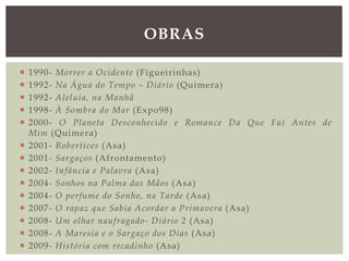  1990- Morrer a Ocidente (Figueirinhas)
 1992- Na Água do Tempo – Diário (Quimera)
 1992- Aleluia, na Manhã
 1998- À Sombra do Mar (Expo98)
 2000- O Planeta Desconhecido e Romance Da Que Fui Antes de
Mim (Quimera)
 2001- Robertices (Asa)
 2001- Sargaços (Afrontamento)
 2002- Infância e Palavra (Asa)
 2004- Sonhos na Palma das Mãos (Asa)
 2004- O perfume do Sonho, na Tarde (Asa)
 2007- O rapaz que Sabia Acordar a Primavera (Asa)
 2008- Um olhar naufragado- Diário 2 (Asa)
 2008- A Maresia e o Sargaço dos Dias (Asa)
 2009- História com recadinho (Asa)
OBRAS
 