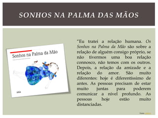 SONHOS NA PALMA DAS MÃOS
“Eu tratei a relação humana. Os
Sonhos na Palma da Mão são sobre a
relação de alguém consigo próprio, se
não tivermos uma boa relação
connosco, não temos com os outros.
Depois, a relação da amizade e a
relação do amor. São muito
diferentes: hoje é diferentíssimo de
antes. As pessoas precisam de estar
muito juntas para poderem
comunicar a nível profundo. As
pessoas hoje estão muito
distanciadas.
Fonte: público
 