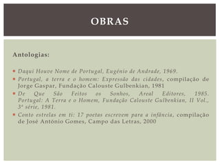 Antologias:
 Daqui Houve Nome de Portugal, Eugénio de Andrade, 1969.
 Portugal, a terra e o homem: Expressão das cidades, compilação de
Jorge Gaspar, Fundação Calouste Gulbenkian, 1981
 De Que São Feitos os Sonhos, Areal Editores, 1985.
Portugal: A Terra e o Homem, Fundação Calouste Gulbenkian, II Vol.,
3ª série, 1981.
 Conto estrelas em ti: 17 poetas escrevem para a infância, compilação
de José António Gomes, Campo das Letras, 2000
OBRAS
 