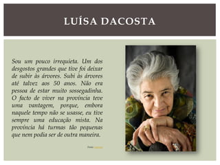 LUÍSA DACOSTA
Sou um pouco irrequieta. Um dos
desgostos grandes que tive foi deixar
de subir às árvores. Subi às árvores
até talvez aos 50 anos. Não era
pessoa de estar muito sossegadinha.
O facto de viver na província teve
uma vantagem, porque, embora
naquele tempo não se usasse, eu tive
sempre uma educação mista. Na
província há turmas tão pequenas
que nem podia ser de outra maneira.
Fonte: expresso
 
