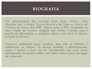Foi colaboradora das revistas Seara Nova, Vértice, Vida
Mundial, Raiz e Utopia, Gazeta Musical e de Todas as Artes e de
Colóquio de Letras. Em 1985, filmou para a RTP, integrado na
série Clube de Leitura dirigida por Carlos Correia com a
Escola de Mirandela, o colóquio sobre o seu livro A Menina
Coração de Pássaro.
Escreveu sobretudo para crianças, mas não se limitou a
influenciar os alunos. Os alunos também a influenciaram,
como o prova o facto de ter incorporado nas suas obras
neologismos da autoria deles, tal como «renovescer» no lugar
de «renovar».
BIOGRAFIA
 
