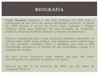 Luísa Dacosta começou a sua vida literária em 1955 com a
publicação de um livro de contos intitulado Província. A partir
de 1972 iniciou a escrita de livros para crianças e dirigiu
coleções nesta área editorial. Na sua atividade de tradutora,
traduziu obras de Nathalie Sarraute e Simone de Beauvoir.
Entre as influências que a sua produção literária manifesta, os
críticos têm citado Irene Lisboa, cuja presença seria visível logo
no seu primeiro trabalho. Entre a temática que mais a tem
interessado situam-se os relatos de um quotidiano vulgar e a
situação da mulher.
Os seus livros situam-se num registo em que um sabor
autobiográfico se mistura à crónica e ao conto.
Faleceu no dia 15 de fevereiro de 2015, um dia antes de
completar 88 anos.
BIOGRAFIA
 