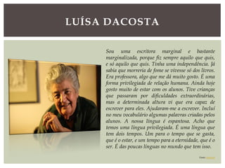 LUÍSA DACOSTA
Sou uma escritora marginal e bastante
marginalizada, porque fiz sempre aquilo que quis,
e só aquilo que quis. Tinha uma independência. Já
sabia que morreria de fome se vivesse só dos livros.
Era professora, algo que me dá muito gosto. É uma
forma privilegiada de relação humana. Ainda hoje
gosto muito de estar com os alunos. Tive crianças
que passaram por dificuldades extraordinárias,
mas a determinada altura vi que era capaz de
escrever para eles. Ajudaram-me a escrever. Incluí
no meu vocabulário algumas palavras criadas pelos
alunos. A nossa língua é espantosa. Acho que
temos uma língua privilegiada. É uma língua que
tem dois tempos. Um para o tempo que se gasta,
que é o estar, e um tempo para a eternidade, que é o
ser. É das poucas línguas no mundo que tem isso.
Fonte: expresso
 