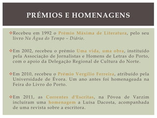 Recebeu em 1992 o Prémio Máxima de Literatura, pelo seu
livro Na Água do Tempo – Diário.
Em 2002, recebeu o prémio Uma vida, uma obra, instituído
pela Associação de Jornalistas e Homens de Letras do Porto,
com o apoio da Delegação Regional de Cultura do Norte.
Em 2010, recebeu o Prémio Vergílio Ferreira, atribuído pela
Universidade de Évora. Um ano antes foi homenageada na
Feira do Livro do Porto.
Em 2011, as Correntes d'Escritas, na Póvoa de Varzim
incluíram uma homenagem a Luísa Dacosta, acompanhada
de uma revista sobre a escritora.
PRÉMIOS E HOMENAGENS
 