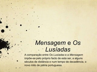 Mensagem e Os
Lusíadas
A comparação entre Os Lusíadas e a Mensagem
impõe-se pelo próprio facto de esta ser, a alguns
séculos de distância e num tempo de decadência, o
novo mito de pátria portuguesa.
 