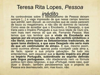 Teresa Rita Lopes, Pessoa
inéditoAs controvérsias sobre o Sebastianismo de Pessoa deixam
sempre […] a vaga impressão de que nesse campo teremos
que admitir, sem discutir, as convicções que às vezes parecem
de louco ou megalómano, e não são do domínio do racional.
Como essa de acreditar que o Encoberto, o Desejado, o que
traria para o Império Português a sua nova Idade de Ouro era,
nem mais nem menos do que ele, Fernando Pessoa. Mas
temos que nos lembrar que a vinda do Encoberto era
apenas por ele encarada «no seu alto sentido simbólico» e
não literal, como faziam os Sebastianistas tradicionais, de
quem toma distância, e que esse Desejado não seria mais
do que um «estimulador de almas». E que, mesmo assim,
como ouvimos afirmar, apenas podia «compelir cada alma a,
de facto, operar a sua própria salvação». Se tudo isto
entendermos, sem esquecer que o Quinto Império era afinal
«o Império Português, subordinado ao espírito definido
pela língua portuguesa», não obedecendo nem «a fórmula
política nem ideia religiosa», e que «Portugal, neste caso, quer
dizer o Brasil», também perceberemos que o projecto de
Pessoa era desmesurado, sim, mas louco, não.
 
