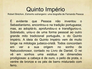Quinto Império
Robert Bréchon, Estranho estrangeiro: uma biografia de Fernando Pessoa
É evidente que Pessoa não inventou o
Sebastianismo, encontrou-o na tradição portuguesa;
mas, ao adoptá-lo, aprofundou-o e transfigurou-o.
Sobretudo, uniu-o de uma forma pessoal ao outro
grande mito tradicional português, o do Quinto
Império. A ideia do Quinto Império vem de muito
longe na mitologia judaico-cristã. Todos concordam
em ver a sua origem no sonho de
Nabucodonosor, contado no Livro de Daniel. O rei
vê em sonhos uma estátua de dimensões
prodigiosas: a cabeça é de ouro, o peito de prata, o
ventre de bronze e os pés de barro misturado com
ferro.
 