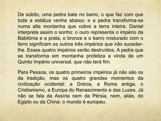 De súbito, uma pedra bate no barro, o que faz com que
toda a estátua venha abaixo; e a pedra transforma-se
numa alta montanha que cobre a terra inteira. Daniel
interpreta assim o sonho: o ouro representa o império da
Babilónia e a prata, o bronze e o barro misturado com o
ferro significam os outros três impérios que irão suceder-
lhe. Esses quatro impérios serão destruídos. A pedra que
se transforma em montanha profetiza a vinda de um
Quinto Império universal, que não terá fim.
Para Pessoa, os quatro primeiros impérios já não são os
da tradição, mas os quatro grandes momentos da
civilização ocidental: a Grécia, a Roma antiga, o
Cristianismo, a Europa do Renascimento e das Luzes. Já
não se fala da Assíria nem da Pérsia, nem, aliás, do
Egipto ou da China: o mundo é europeu.
 