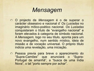 Mensagem
O projecto da Mensagem é o de superar o
carácter obsessivo e nacional d’ Os Lusíadas no
imaginário mítico-poético nacional. Os Lusíadas
conquistaram o título de “evangelho nacional” e
foram elevados à categoria de símbolo nacional.
A Mensagem, logo no seu título, aponta para um
novo evangelho, num sentido místico, ideia de
missão e de vocação universal. O próprio título
indicia uma revelação, uma iniciação.
Pessoa previa para breve o aparecimento do
“Supra-Camões” que anunciará o “Supra-
Portugal de amanhã”, a “busca de uma Índia
Nova”, o tal “porto sempre por achar”.
 