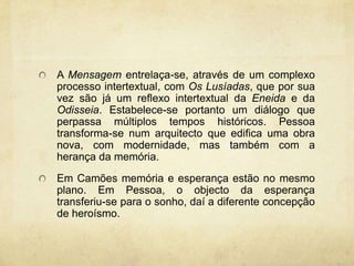 A Mensagem entrelaça-se, através de um complexo
processo intertextual, com Os Lusíadas, que por sua
vez são já um reflexo intertextual da Eneida e da
Odisseia. Estabelece-se portanto um diálogo que
perpassa múltiplos tempos históricos. Pessoa
transforma-se num arquitecto que edifica uma obra
nova, com modernidade, mas também com a
herança da memória.
Em Camões memória e esperança estão no mesmo
plano. Em Pessoa, o objecto da esperança
transferiu-se para o sonho, daí a diferente concepção
de heroísmo.
 