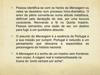 Pessoa identifica-se com os heróis da Mensagem ou
neles se desdobra num processo lírico-dramático. O
amor da pátria converte-se numa atitude metafísica,
definível pela decepção do real, por uma loucura
consciente. Revivendo a fé no Quinto Império,
Pessoa reinventou uma razão de ser, um destino
para fugir a um quotidiano absurdo.
O assunto da Mensagem é a essência de Portugal e
a sua missão por cumprir. Portugal é reduzido a um
pensamento que descarna e espectraliza as
personagens da história nacional.
A Mensagem é o sonho de um império sem fronteiras
nem ocaso. A viagem real é metamorfoseada na
busca do “porto sempre por achar”.
 