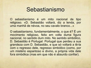 Sebastianismo
O sebastianismo é um mito nacional de tipo
religioso. «D. Sebastião voltará, diz a lenda, por
uma manhã de névoa, no seu cavalo branco...»
O sebastianismo, fundamentalmente, o que é? É um
movimento religioso, feito em volta duma figura
nacional, no sentido dum mito. No sentido simbólico,
D. Sebastião é Portugal: Portugal que perdeu a sua
grandeza com D. Sebastião, e que só voltará a tê-la
com o regresso dele, regresso simbólico (como, por
um mistério espantoso e divino, a própria vida dele
fora simbólica (mas em que não é absurdo confiar).
 
