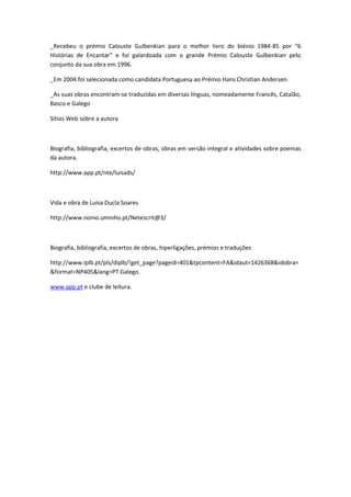 _Recebeu o prémio Calouste Gulbenkian para o melhor livro do biénio 1984-85 por “6
Histórias de Encantar” e foi galardoada com o grande Prémio Calouste Gulbenkian pelo
conjunto da sua obra em 1996.

_Em 2004 foi selecionada como candidata Portuguesa ao Prémio Hans Christian Andersen.

_As suas obras encontram-se traduzidas em diversas línguas, nomeadamente Francês, Catalão,
Basco e Galego

Sítios Web sobre a autora



Biografia, bibliografia, excertos de obras, obras em versão integral e atividades sobre poemas
da autora.

http://www.app.pt/nte/luisads/



Vida e obra de Luísa Ducla Soares

http://www.nonio.uminho.pt/Netescrit@3/



Biografia, bibliografia, excertos de obras, hiperligações, prémios e traduções

http://www.iplb.pt/pls/diplb/!get_page?pageid=401&tpcontent=FA&idaut=1426368&idobra=
&format=NP405&lang=PT Galego.

www.app.pt e clube de leitura.
 