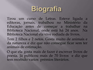 Tirou um curso de Letras. Esteve ligada a
editoras, jornais, trabalhou no Ministério da
Educação antes de começar a trabalhar na
Biblioteca Nacional, onde está há 24 anos. Na
Biblioteca Nacional ela vive rodiada de livros.
Tem 2 filhos e 2 netos. Gosta muito de animais e
da natureza e diz que não consegue ficar sem ter
animais de estimação.
O que ela gosta mais de fazer é escrever livros de
poesia. Já publicou mais de 70 livros e diz que
tem recebido varios prémios literários.
 