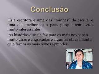 Esta escritora é uma das “rainhas” da escrita, é
uma das melhores do país, porque tem livros
muito interessantes.
As histórias que ela faz para os mais novos são
muito giras e engraçadas e algumas obras infantis
dela fazem os mais novos aprender.
 
