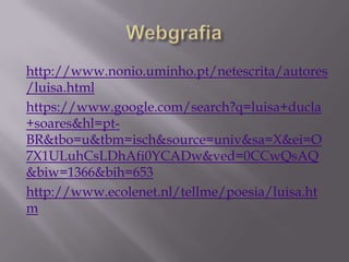 http://www.nonio.uminho.pt/netescrita/autores
/luisa.html
https://www.google.com/search?q=luisa+ducla
+soares&hl=pt-
BR&tbo=u&tbm=isch&source=univ&sa=X&ei=O
7X1ULuhCsLDhAfi0YCADw&ved=0CCwQsAQ
&biw=1366&bih=653
http://www.ecolenet.nl/tellme/poesia/luisa.ht
m
 