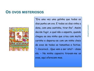 OS OVOS MISTERIOSOS
              “Era uma vez uma galinha que todos os
              dias punha um ovo. E todos os dias vinha a




                                                           Leonor Lourenço
              dona, com uma cestinha, tirar-lho”. Assim
              decide fugir, e qual não o espanto, quando
              chegou ao seu ninho que criou com muito
              carinho e deparou-se com um ninho cheio
              de ovos de todos os tamanhos e feitios.
              “- Cocorocó… Que vem a ser isto? – disse
              ela. – Na minha capoeira tiravam-me os
              ovos, aqui oferecem-mos.
 
