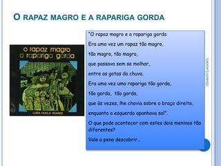 O RAPAZ MAGRO E A RAPARIGA GORDA
               “O rapaz magro e a rapariga gorda

               Era uma vez um rapaz tão magro,

               tão magro, tão magro,




                                                                 Leonor Lourenço
               que passava sem se molhar,

               entre as gotas da chuva.

               Era uma vez uma rapariga tão gorda,

               tão gorda, tão gorda,

               que às vezes, lhe chovia sobre o braço direito,

               enquanto o esquerdo apanhava sol”.

               O que pode acontecer com estes dois meninos tão
               diferentes?

               Vale a pena descobrir…
 