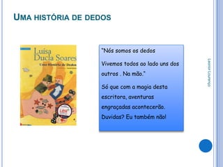 UMA HISTÓRIA DE DEDOS


                  “Nós somos os dedos




                                                  Leonor Lourenço
                  Vivemos todos ao lado uns dos
                  outros . Na mão.“

                  Só que com a magia desta
                  escritora, aventuras
                  engraçadas acontecerão.
                  Duvidas? Eu também não!
 