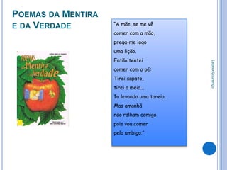 POEMAS DA MENTIRA
                    “A mãe, se me vê
E DA VERDADE
                    comer com a mão,
                    prega-me logo
                    uma lição.
                    Então tentei




                                             Leonor Lourenço
                    comer com o pé:
                    Tirei sapato,
                    tirei a meia...
                    Ia levando uma tareia.
                    Mas amanhã
                    não ralham comigo
                    pois vou comer
                    pelo umbigo.”
 