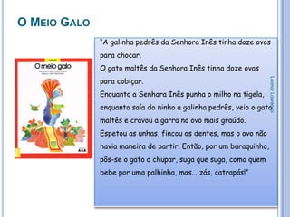 O MEIO GALO
              “A galinha pedrês da Senhora Inês tinha doze ovos
              para chocar.
              O gato maltês da Senhora Inês tinha doze ovos
              para cobiçar.




                                                                   Leonor Lourenço
              Enquanto a Senhora Inês punha o milho na tigela,
              enquanto saía do ninho a galinha pedrês, veio o gato
              maltês e cravou a garra no ovo mais graúdo.
              Espetou as unhas, fincou os dentes, mas o ovo não
              havia maneira de partir. Então, por um buraquinho,
              pôs-se o gato a chupar, suga que suga, como quem
              bebe por uma palhinha, mas... zás, catrapás!”
 