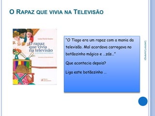 O RAPAZ QUE VIVIA NA TELEVISÃO



                 “O Tiago era um rapaz com a mania da




                                                        Leonor Lourenço
                 televisão. Mal acordava carregava no
                 botãozinho mágico e …zás…”

                 Que acontecia depois?

                 Liga este botãozinho …
 