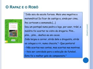 O RAPAZ E O ROBÔ
         “João saiu da escola furioso. Mais uma negativa a
         matemática! Ia ficar de castigo e, ainda por cima,
         lhe cortavam a semanada.[...]




                                                                Leonor Lourenço
         Deu um pontapé numa pedra e logo, por azar, trás!, a
         maldita foi acertar no vidro da drogaria. Plim...
         plim... plim... desfez-se em cacos.
         João largou a correr, atrás dele o droguista, atrás
         os colegas a rir, numa chacota.”– Que pontaria!
         – Não acertas nas contas, mas acertas nas montras.
         – Vais ser convidado para a selecção de futebol.
         Este foi o melhor golo do campeonato.”
 