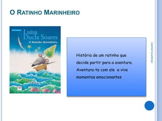 O RATINHO MARINHEIRO




                                                   Leonor Lourenço
                  História de um ratinho que
                  decide partir para a aventura.
                  Aventura-te com ele e vive
                  momentos emocionantes
 