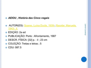    AEIOU , História das Cinco vogais




                                                               Leonor Lourenço
   AUTOR(ES): Soares, Luísa Ducla, 1939-; Bacelar, Manuela,
    1943-, il.
   EDIÇÃO: 2a ed
   PUBLICAÇÃO: Porto : Afrontamento, 1987
   DESCR. FÍSICA: [32] p. : il ; 23 cm
   COLEÇÃO: Tretas e letras ; 5
   CDU: 087.5
 