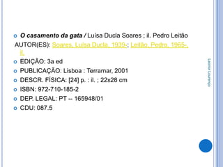  O casamento da gata / Luísa Ducla Soares ; il. Pedro Leitão
AUTOR(ES): Soares, Luísa Ducla, 1939-; Leitão, Pedro, 1965-,
  il.




                                                                Leonor Lourenço
 EDIÇÃO: 3a ed

 PUBLICAÇÃO: Lisboa : Terramar, 2001

 DESCR. FÍSICA: [24] p. : il. ; 22x28 cm

 ISBN: 972-710-185-2

 DEP. LEGAL: PT -- 165948/01

 CDU: 087.5
 