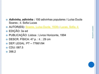    Adivinha, adivinha : 150 adivinhas populares / Luísa Ducla
    Soares ; il. Sofia Lucas
    AUTOR(ES): Soares, Luísa Ducla, 1939-; Lucas, Sofia, il.




                                                                 Leonor Lourenço


   EDIÇÃO: 3a ed
   PUBLICAÇÃO: Lisboa : Livros Horizonte, 1994
   DESCR. FÍSICA: 47 p. : il. ; 29 cm
   DEP. LEGAL: PT -- 77661/94
   CDU: 087.5
   398.2
 