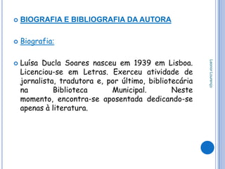    BIOGRAFIA E BIBLIOGRAFIA DA AUTORA

   Biografia:

    Luísa Ducla Soares nasceu em 1939 em Lisboa.




                                                         Leonor Lourenço

    Licenciou-se em Letras. Exerceu atividade de
    jornalista, tradutora e, por último, bibliotecária
    na        Biblioteca      Municipal.        Neste
    momento, encontra-se aposentada dedicando-se
    apenas à literatura.
 