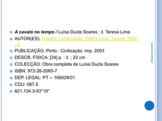    A cavalo no tempo / Luísa Ducla Soares ; il. Teresa Lima
   AUTOR(ES): Soares, Luísa Ducla, 1939-; Lima, Teresa, 1962-
    , il.




                                                                 Leonor Lourenço
   PUBLICAÇÃO: Porto : Civilização, imp. 2003
   DESCR. FÍSICA: [34] p. : il. ; 22 cm
   COLECÇÃO: Obra completa de Luísa Ducla Soares
   ISBN: 972-26-2065-7
   DEP. LEGAL: PT -- 168029/01
   CDU: 087.5
   821.134.3-93"19"
 