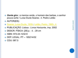    Gente gira : a menina verde, o homem das barbas, o senhor
    pouca sorte / Luísa Ducla Soares ; il. Pedro Leitão
    AUTOR(ES):




                                                                Leonor Lourenço


   Soares, Luísa Ducla, 1939-; Leitão, Pedro, 1965-, il.
   PUBLICAÇÃO: Lisboa : Livros Horizonte, imp. 2002
   DESCR. FÍSICA: [26] p. : il. ; 29 cm
   ISBN: 972-24-1232-9
   DEP. LEGAL: PT -- 185214/02
   CDU: 087.5
 