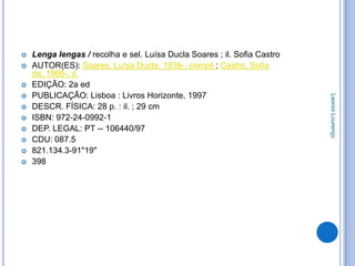    Lenga lengas / recolha e sel. Luísa Ducla Soares ; il. Sofia Castro
   AUTOR(ES): Soares, Luísa Ducla, 1939-, compil.; Castro, Sofia
    de, 1966-, il.
   EDIÇÃO: 2a ed
   PUBLICAÇÃO: Lisboa : Livros Horizonte, 1997




                                                                          Leonor Lourenço
   DESCR. FÍSICA: 28 p. : il. ; 29 cm
   ISBN: 972-24-0992-1
   DEP. LEGAL: PT -- 106440/97
   CDU: 087.5
   821.134.3-91"19"
   398
 