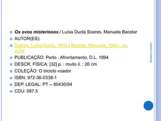    Os ovos misteriosos / Luísa Ducla Soares, Manuela Bacelar
   AUTOR(ES):




                                                                Leonor Lourenço
   Soares, Luísa Ducla, 1939-; Bacelar, Manuela, 1943-, co-
    autor
   PUBLICAÇÃO: Porto : Afrontamento, D.L. 1994
   DESCR. FÍSICA: [32] p. : muito il. ; 26 cm
   COLEÇÃO: O triciclo voador
   ISBN: 972-36-0338-1
   DEP. LEGAL: PT -- 80430/94
   CDU: 087.5
 