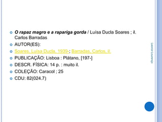    O rapaz magro e a rapariga gorda / Luísa Ducla Soares ; il.
    Carlos Barradas
    AUTOR(ES):




                                                                  Leonor Lourenço


   Soares, Luísa Ducla, 1939-; Barradas, Carlos, il.
   PUBLICAÇÃO: Lisboa : Plátano, [197-]
   DESCR. FÍSICA: 14 p. : muito il.
   COLEÇÃO: Caracol ; 25
   CDU: 82(024.7)
 