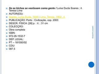    Se os bichos se vestissem como gente / Luísa Ducla Soares ; il.
    Teresa Lima
   AUTOR(ES):
   Soares, Luísa Ducla, 1939-; Lima, Teresa, 1962-, il.
   PUBLICAÇÃO: Porto : Civilização, cop. 2003
   DESCR. FÍSICA: [26] p. : il. ; 31 cm
   COLECÇÃO:




                                                                      Leonor Lourenço
   Obra completa
   ISBN:
   972-26-1532-7
   DEP. LEGAL:
   PT -- 181550/02
   CDU:
   087.5
 