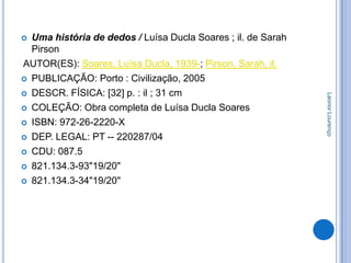  Uma história de dedos / Luísa Ducla Soares ; il. de Sarah
  Pirson
AUTOR(ES): Soares, Luísa Ducla, 1939-; Pirson, Sarah, il.
 PUBLICAÇÃO: Porto : Civilização, 2005

 DESCR. FÍSICA: [32] p. : il ; 31 cm




                                                              Leonor Lourenço
 COLEÇÃO: Obra completa de Luísa Ducla Soares

 ISBN: 972-26-2220-X

 DEP. LEGAL: PT -- 220287/04

 CDU: 087.5

 821.134.3-93"19/20"

 821.134.3-34"19/20"
 