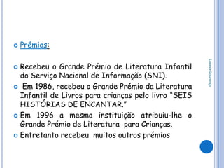    Prémios:




                                                      Leonor Lourenço
 Recebeu o Grande Prémio de Literatura Infantil
  do Serviço Nacional de Informação (SNI).
 Em 1986, recebeu o Grande Prémio da Literatura
  Infantil de Livros para crianças pelo livro “SEIS
  HISTÓRIAS DE ENCANTAR.”
 Em 1996 a mesma instituição atribuiu-lhe o
  Grande Prémio de Literatura para Crianças.
 Entretanto recebeu muitos outros prémios
 